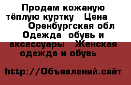 Продам кожаную тёплую куртку › Цена ­ 9 000 - Оренбургская обл. Одежда, обувь и аксессуары » Женская одежда и обувь   